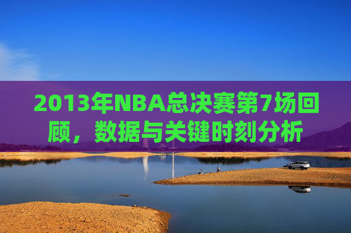 2013年NBA总决赛第7场回顾，数据与关键时刻分析