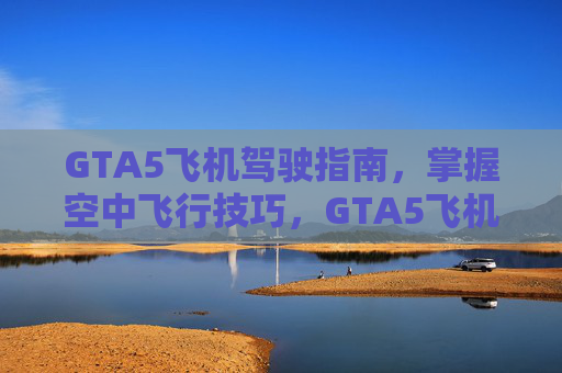 GTA5飞机驾驶指南，掌握空中飞行技巧，GTA5飞机驾驶技巧全攻略，空中飞行技巧精进指南