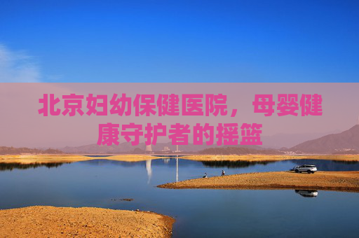 北京妇幼保健医院，母婴健康守护者的摇篮
