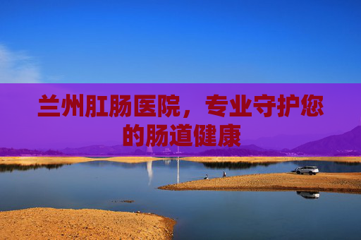 兰州肛肠医院，专业守护您的肠道健康