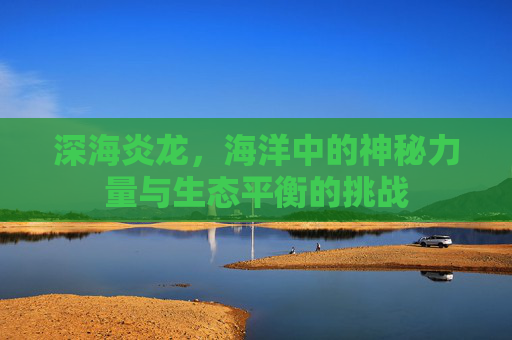 深海炎龙，海洋中的神秘力量与生态平衡的挑战