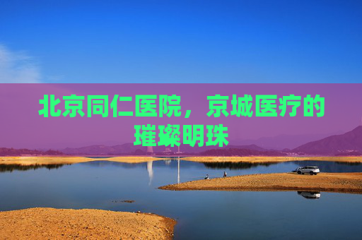 北京同仁医院，京城医疗的璀璨明珠