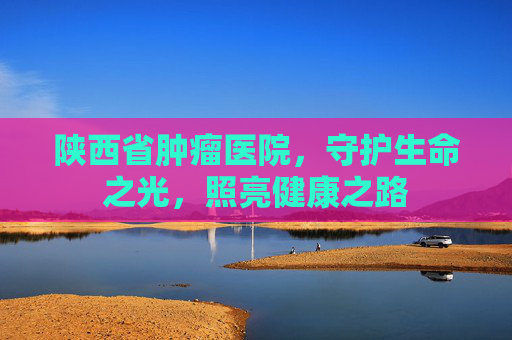 陕西省肿瘤医院，守护生命之光，照亮健康之路