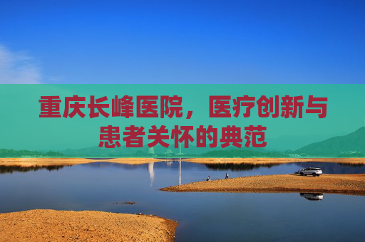 重庆长峰医院，医疗创新与患者关怀的典范