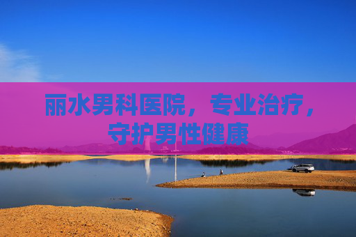 丽水男科医院，专业治疗，守护男性健康