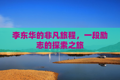 李东华的非凡旅程，一段励志的探索之旅