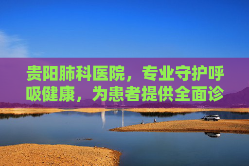 贵阳肺科医院，专业守护呼吸健康，为患者提供全面诊疗服务