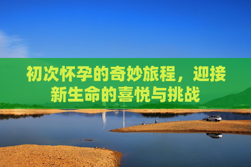 初次怀孕的奇妙旅程，迎接新生命的喜悦与挑战
