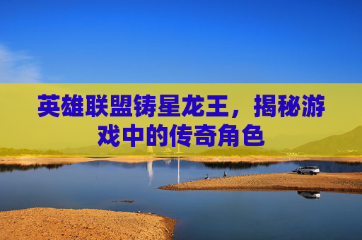 英雄联盟铸星龙王，揭秘游戏中的传奇角色