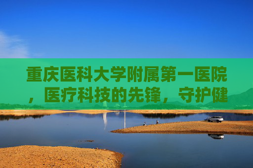 重庆医科大学附属第一医院，医疗科技的先锋，守护健康的灯塔