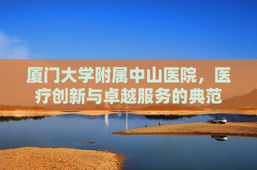 厦门大学附属中山医院，医疗创新与卓越服务的典范
