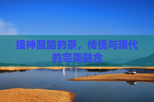 提神醒脑的茶,传统与现代的完美融合 提神醒脑的茶,传统与现代的完美融合