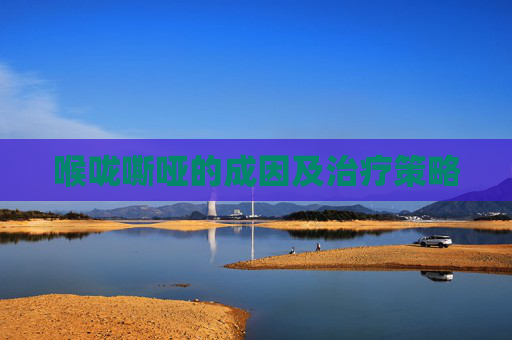 喉咙嘶哑的成因及治疗策略 喉咙嘶哑的成因及治疗策略