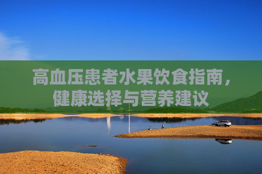 高血压患者水果饮食指南,健康选择与营养建议 高血压患者水果饮食指南,健康选择与营养建议