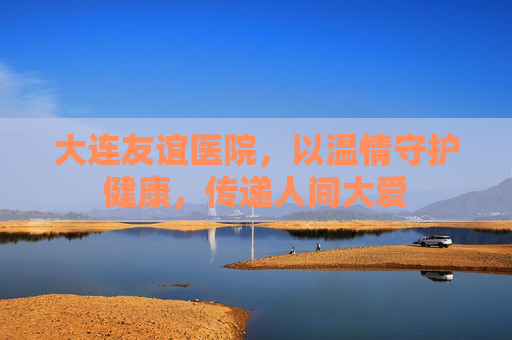 大连友谊医院,以温情守护健康,传递人间大爱 大连友谊医院,以温情守护健康,传递人间大爱