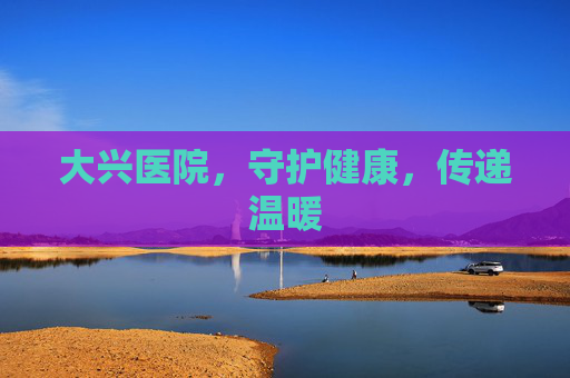 大兴医院，守护健康，传递温暖