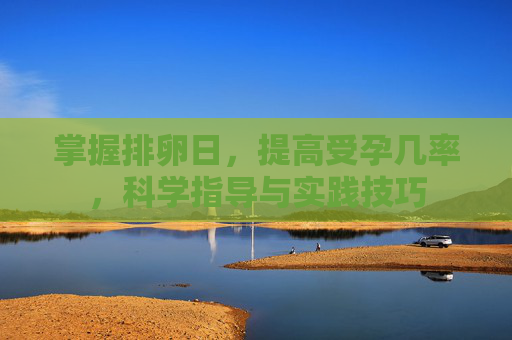 掌握排卵日，提高受孕几率，科学指导与实践技巧