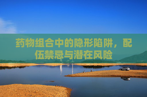 药物组合中的隐形陷阱,配伍禁忌与潜在风险 药物组合中的隐形陷阱,配伍禁忌与潜在风险