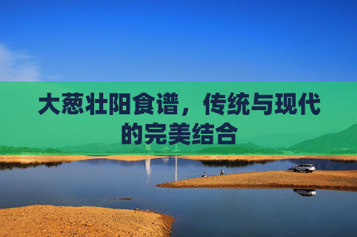 大葱壮阳食谱，传统与现代的完美结合