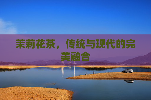 茉莉花茶,传统与现代的完美融合 茉莉花茶,传统与现代的完美融合