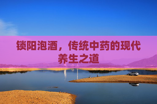 锁阳泡酒，传统中药的现代养生之道