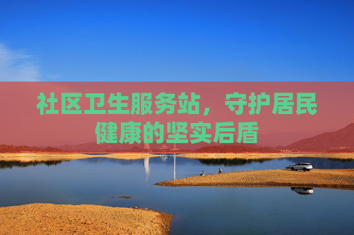 社区卫生服务站，守护居民健康的坚实后盾