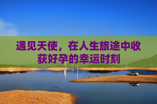 遇见天使,在人生旅途中收获好孕的幸运时刻 遇见天使,在人生旅途中收获好孕的幸运时刻