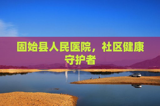 固始县人民医院,社区健康守护者 固始县人民医院,社区健康守护者