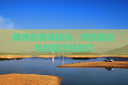 腊肉的美味秘诀，传统做法与创新烹饪技巧