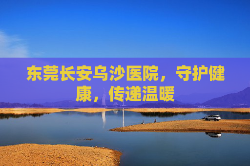 东莞长安乌沙医院，守护健康，传递温暖