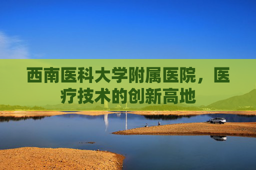 西南医科大学附属医院,医疗技术的创新高地 西南医科大学附属医院,医疗技术的创新高地