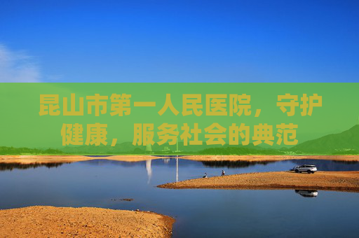 昆山市第一人民医院，守护健康，服务社会的典范
