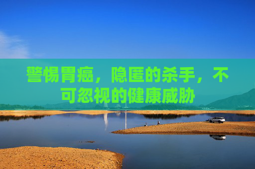 警惕胃癌，隐匿的杀手，不可忽视的健康威胁