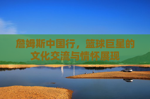 詹姆斯中国行，篮球巨星的文化交流与情怀展现
