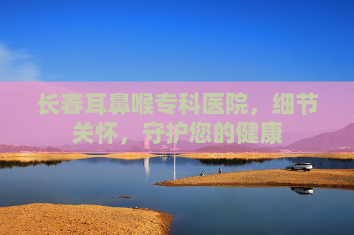 长春耳鼻喉专科医院,细节关怀,守护您的健康 长春耳鼻喉专科医院,细节关怀,守护您的健康
