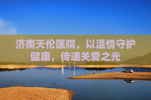 济南天伦医院，以温情守护健康，传递关爱之光