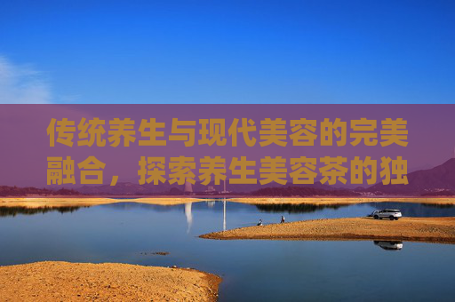 传统养生与现代美容的完美融合，探索养生美容茶的独特魅力
