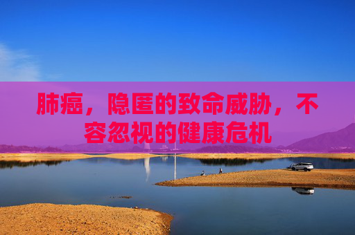 肺癌，隐匿的致命威胁，不容忽视的健康危机