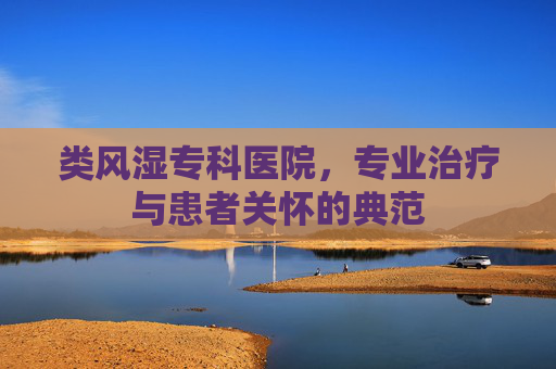 类风湿专科医院，专业治疗与患者关怀的典范