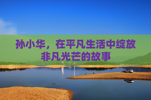 孙小华，在平凡生活中绽放非凡光芒的故事
