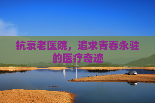 抗衰老医院,追求青春永驻的医疗奇迹 抗衰老医院,追求青春永驻的医疗奇迹
