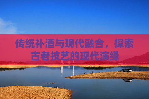 传统补酒与现代融合，探索古老技艺的现代演绎