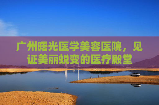 广州曙光医学美容医院，见证美丽蜕变的医疗殿堂