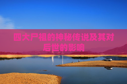 四大尸祖的神秘传说及其对后世的影响