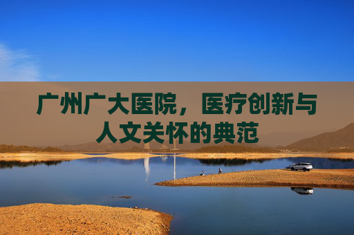 广州广大医院，医疗创新与人文关怀的典范