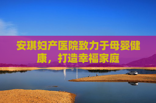 安琪妇产医院致力于母婴健康，打造幸福家庭