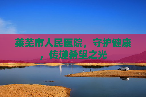 莱芜市人民医院，守护健康，传递希望之光
