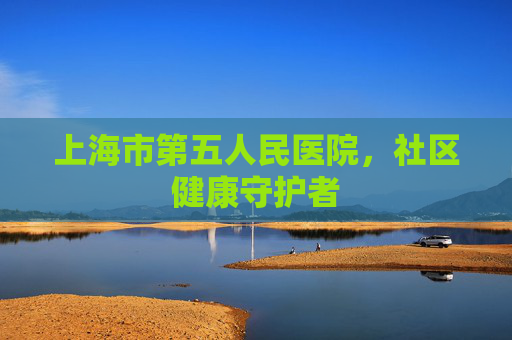 上海市第五人民医院，社区健康守护者