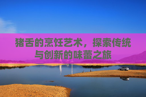 猪舌的烹饪艺术，探索传统与创新的味蕾之旅