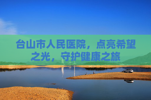 台山市人民医院,点亮希望之光,守护健康之旅 台山市人民医院,点亮希望之光,守护健康之旅